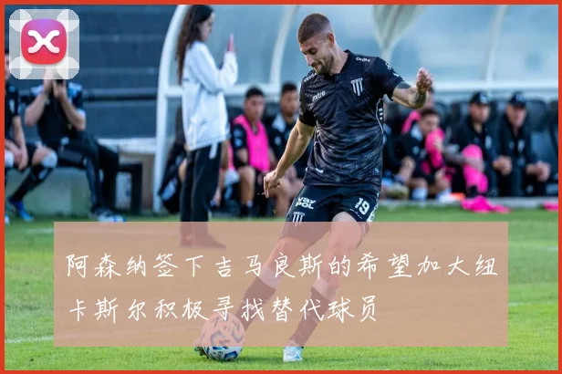 阿森纳签下吉马良斯的希望加大纽卡斯尔积极寻找替代球员