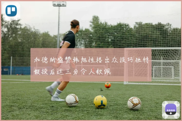 加德纳盛赞韩旭性格出众技巧独特假投后运三分令人钦佩